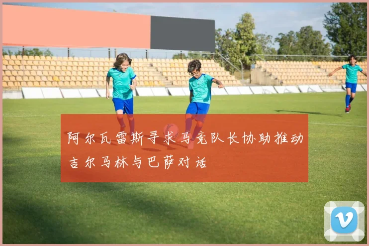 阿尔瓦雷斯寻求马竞队长协助推动吉尔马林与巴萨对话