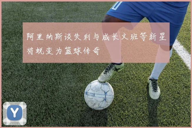 阿里纳斯谈失利与成长文班等新星将蜕变为篮球传奇