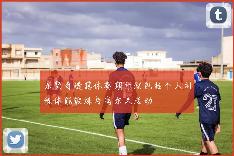 东契奇透露休赛期计划包括个人训练体能锻炼与高尔夫活动
