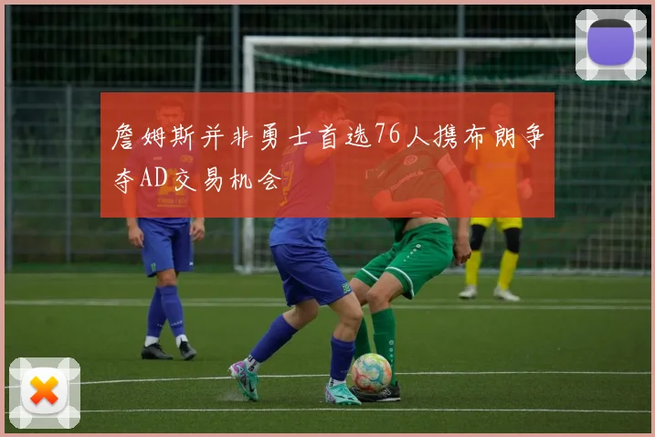 詹姆斯并非勇士首选76人携布朗争夺AD交易机会