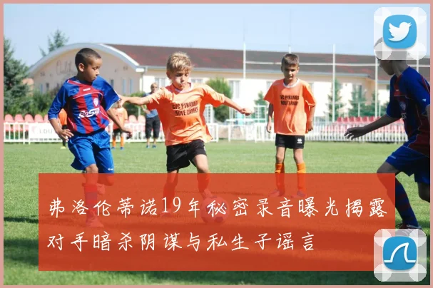弗洛伦蒂诺19年秘密录音曝光揭露对手暗杀阴谋与私生子谣言