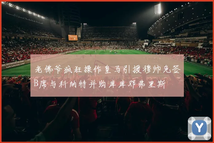 老佛爷疯狂操作皇马引援穆帅免签B席与科纳特并购库库邓弗里斯