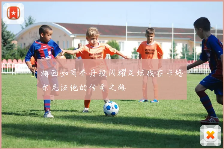 梅西如同乔丹般闪耀足坛我在卡塔尔见证他的传奇之路
