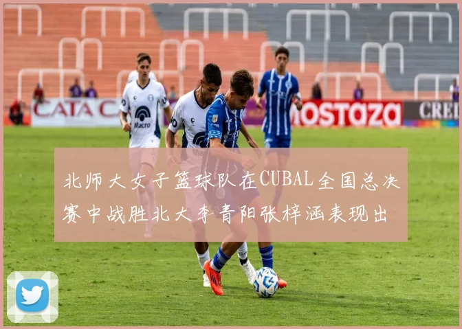北师大女子篮球队在CUBAL全国总决赛中战胜北大李青阳张梓涵表现出色助力胜利