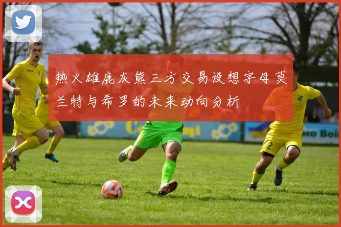 热火雄鹿灰熊三方交易设想字母莫兰特与希罗的未来动向分析