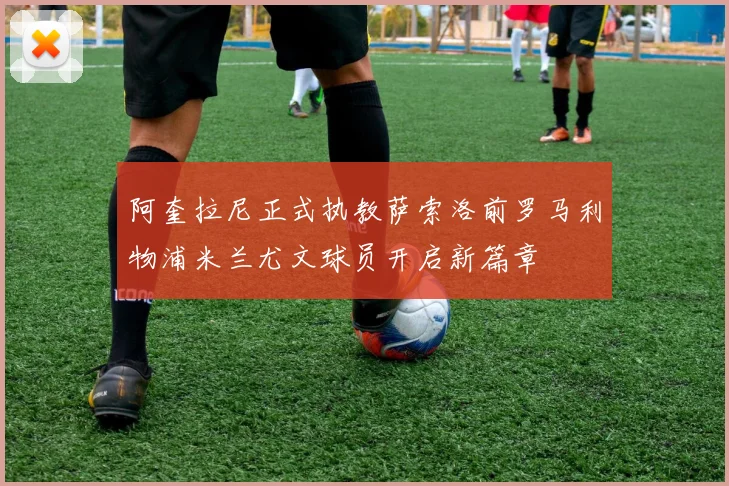 阿奎拉尼正式执教萨索洛前罗马利物浦米兰尤文球员开启新篇章