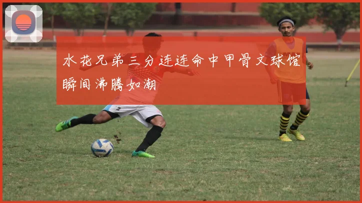 水花兄弟三分连连命中甲骨文球馆瞬间沸腾如潮