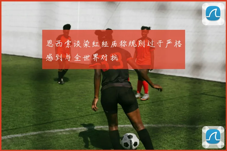 恩西索谈染红经历称规则过于严格感到与全世界对抗