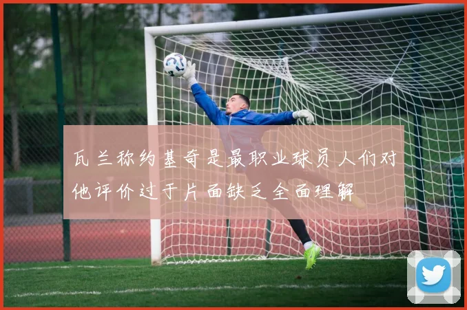 瓦兰称约基奇是最职业球员人们对他评价过于片面缺乏全面理解
