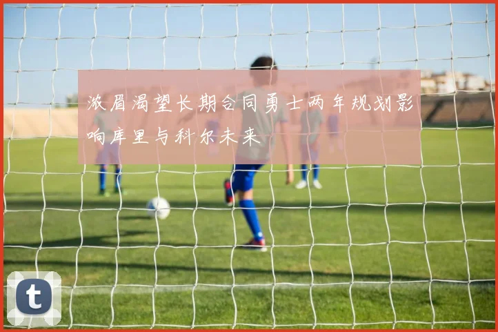 浓眉渴望长期合同勇士两年规划影响库里与科尔未来