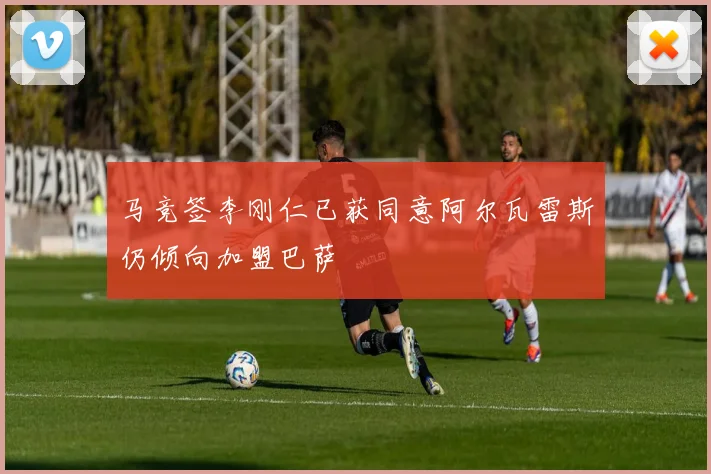 马竞签李刚仁已获同意阿尔瓦雷斯仍倾向加盟巴萨