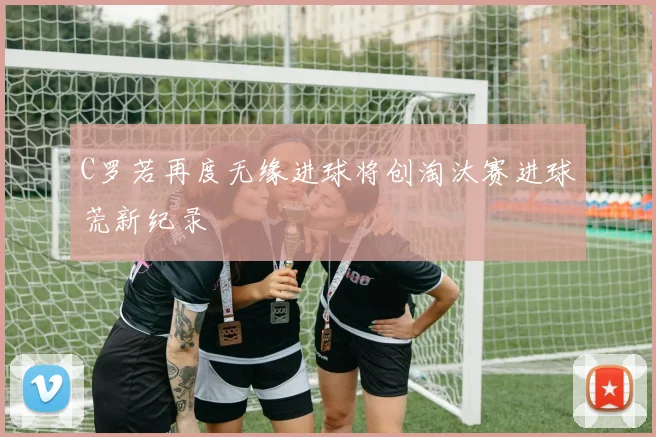 C罗若再度无缘进球将创淘汰赛进球荒新纪录