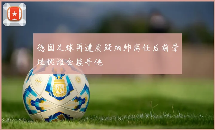 德国足球再遭质疑纳帅离任后前景堪忧谁会接手他