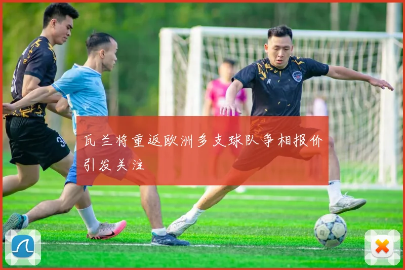 瓦兰将重返欧洲多支球队争相报价引发关注