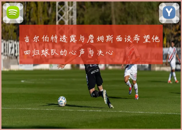 吉尔伯特透露与詹姆斯面谈希望他回归球队的心声与决心