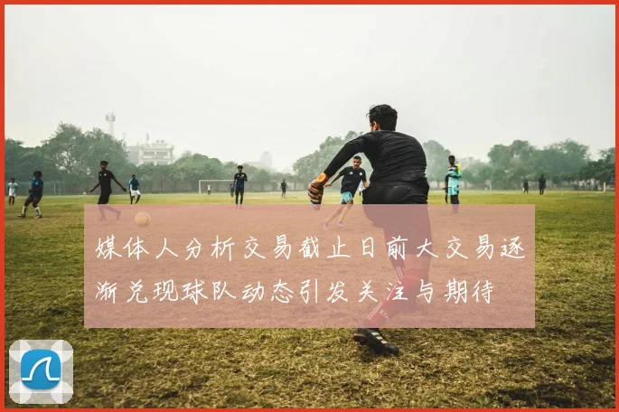 媒体人分析交易截止日前大交易逐渐兑现球队动态引发关注与期待