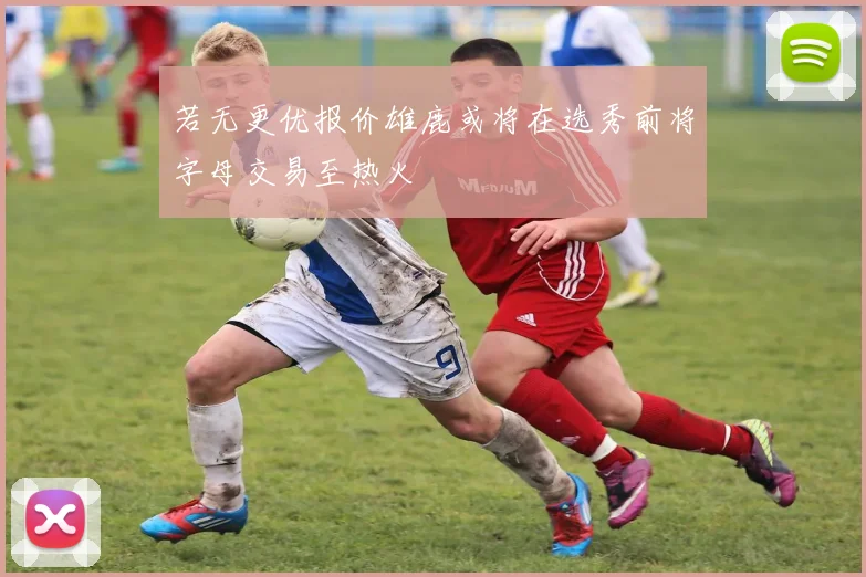 若无更优报价雄鹿或将在选秀前将字母交易至热火